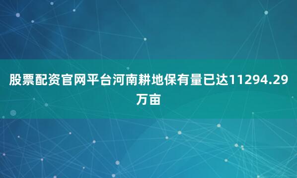 股票配资官网平台河南耕地保有量已达11294.29万亩