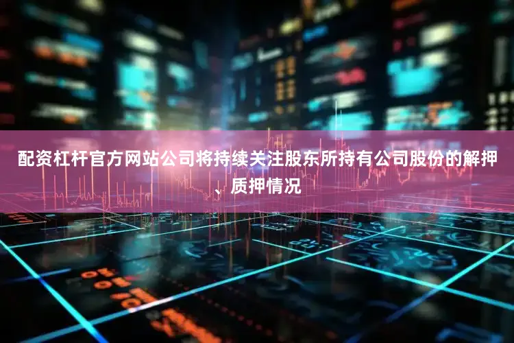 配资杠杆官方网站公司将持续关注股东所持有公司股份的解押、质押情况