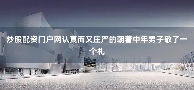 炒股配资门户网认真而又庄严的朝着中年男子敬了一个礼