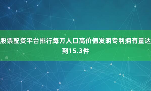 股票配资平台排行每万人口高价值发明专利拥有量达到15.3件