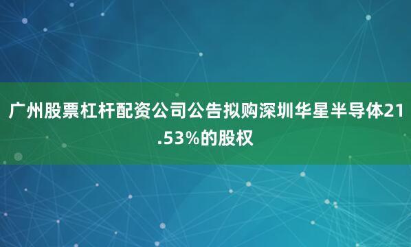 广州股票杠杆配资公司公告拟购深圳华星半导体21.53%的股权