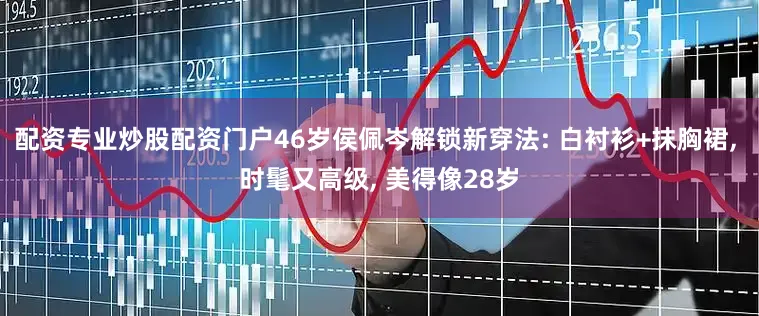 配资专业炒股配资门户46岁侯佩岑解锁新穿法: 白衬衫+抹胸裙, 时髦又高级, 美得像28岁