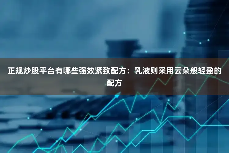 正规炒股平台有哪些强效紧致配方：乳液则采用云朵般轻盈的配方
