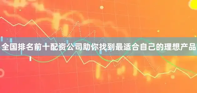 全国排名前十配资公司助你找到最适合自己的理想产品