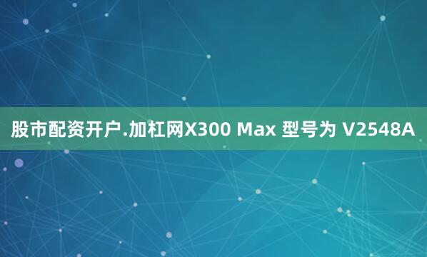 股市配资开户.加杠网X300 Max 型号为 V2548A