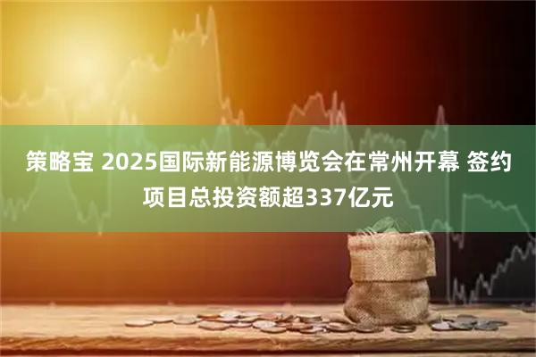 策略宝 2025国际新能源博览会在常州开幕 签约项目总投资额超337亿元