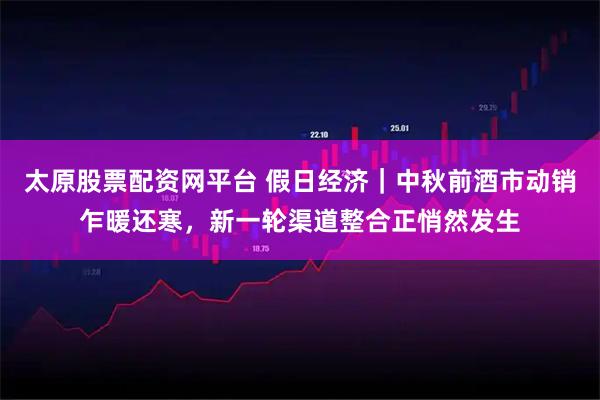 太原股票配资网平台 假日经济｜中秋前酒市动销乍暖还寒，新一轮渠道整合正悄然发生