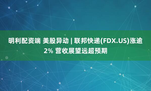 明利配资端 美股异动 | 联邦快递(FDX.US)涨逾2% 营收展望远超预期