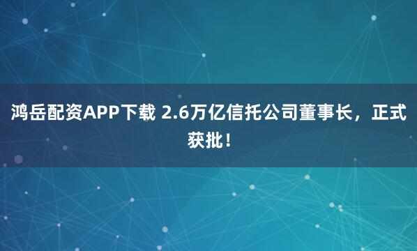 鸿岳配资APP下载 2.6万亿信托公司董事长，正式获批！