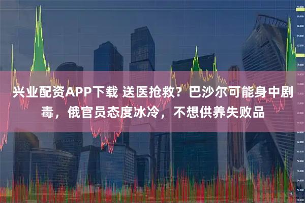 兴业配资APP下载 送医抢救？巴沙尔可能身中剧毒，俄官员态度冰冷，不想供养失败品