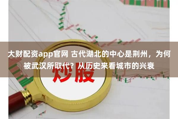 大财配资app官网 古代湖北的中心是荆州，为何被武汉所取代？从历史来看城市的兴衰