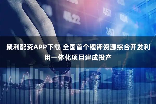 聚利配资APP下载 全国首个锂钾资源综合开发利用一体化项目建成投产