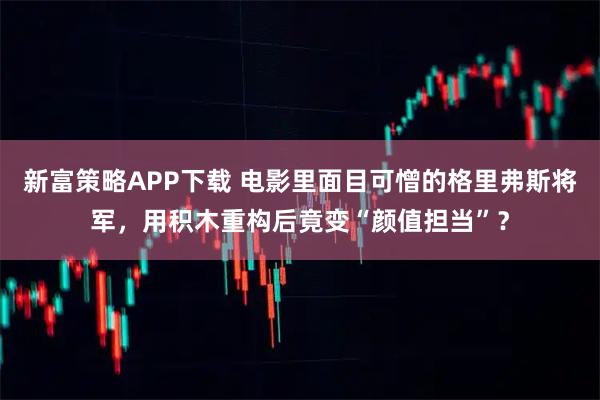 新富策略APP下载 电影里面目可憎的格里弗斯将军，用积木重构后竟变“颜值担当”？