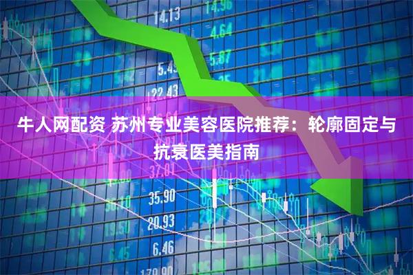 牛人网配资 苏州专业美容医院推荐：轮廓固定与抗衰医美指南