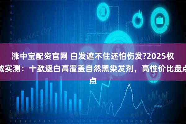 涨中宝配资官网 白发遮不住还怕伤发?2025权威实测：十款遮白高覆盖自然黑染发剂，高性价比盘点