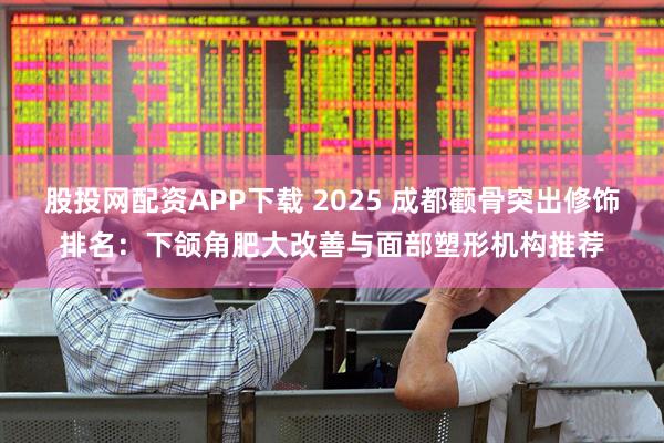 股投网配资APP下载 2025 成都颧骨突出修饰排名：下颌角肥大改善与面部塑形机构推荐