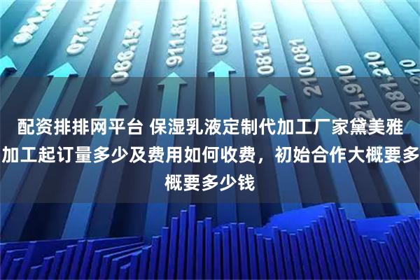 配资排排网平台 保湿乳液定制代加工厂家黛美雅诗，加工起订量多少及费用如何收费，初始合作大概要多少钱