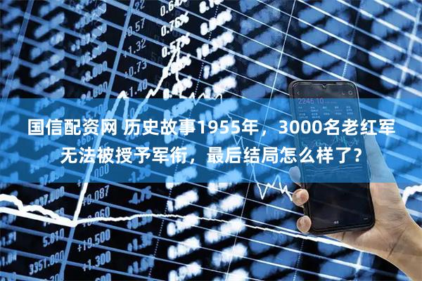 国信配资网 历史故事1955年，3000名老红军无法被授予军衔，最后结局怎么样了？