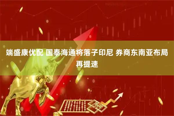 端盛康优配 国泰海通将落子印尼 券商东南亚布局再提速