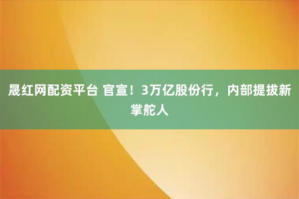 晟红网配资平台 官宣！3万亿股份行，内部提拔新掌舵人