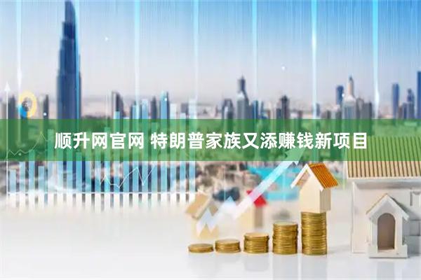顺升网官网 特朗普家族又添赚钱新项目