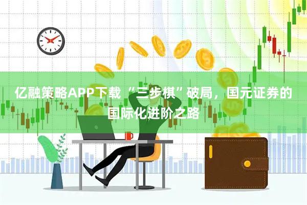 亿融策略APP下载 “三步棋”破局，国元证券的国际化进阶之路