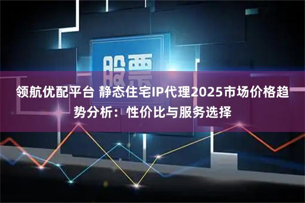 领航优配平台 静态住宅IP代理2025市场价格趋势分析：性价比与服务选择