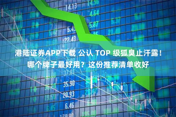 港陆证券APP下载 公认 TOP 级狐臭止汗露！哪个牌子最好用？这份推荐清单收好