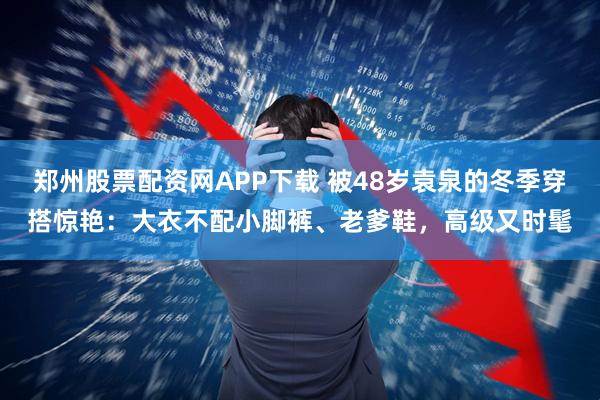 郑州股票配资网APP下载 被48岁袁泉的冬季穿搭惊艳：大衣不配小脚裤、老爹鞋，高级又时髦