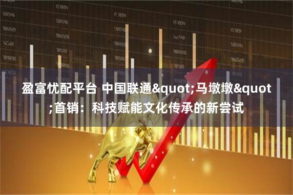 盈富忧配平台 中国联通"马墩墩"首销：科技赋能文化传承的新尝试