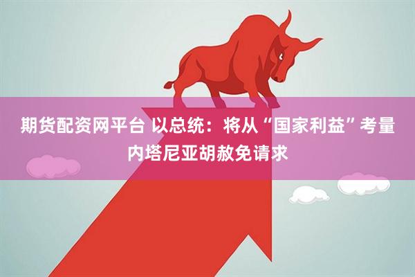 期货配资网平台 以总统：将从“国家利益”考量内塔尼亚胡赦免请求