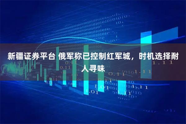 新疆证券平台 俄军称已控制红军城，时机选择耐人寻味