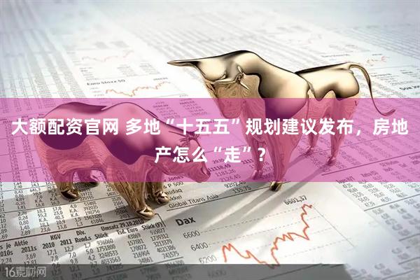 大额配资官网 多地“十五五”规划建议发布，房地产怎么“走”？