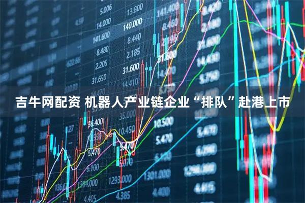 吉牛网配资 机器人产业链企业“排队”赴港上市
