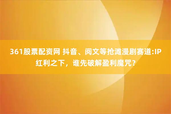361股票配资网 抖音、阅文等抢滩漫剧赛道:IP红利之下，谁先破解盈利魔咒？
