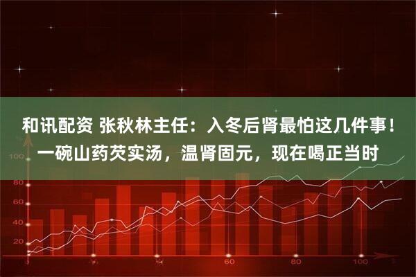 和讯配资 张秋林主任：入冬后肾最怕这几件事！一碗山药芡实汤，温肾固元，现在喝正当时