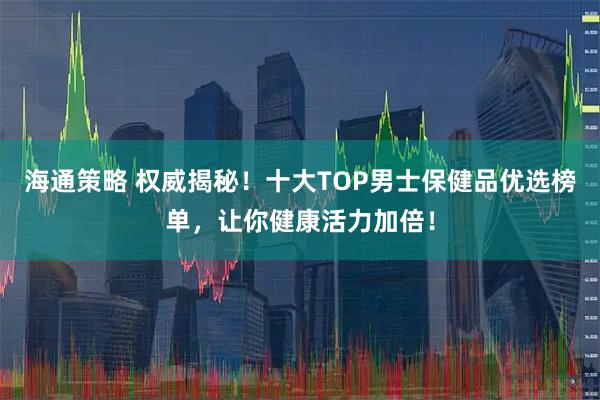 海通策略 权威揭秘！十大TOP男士保健品优选榜单，让你健康活力加倍！