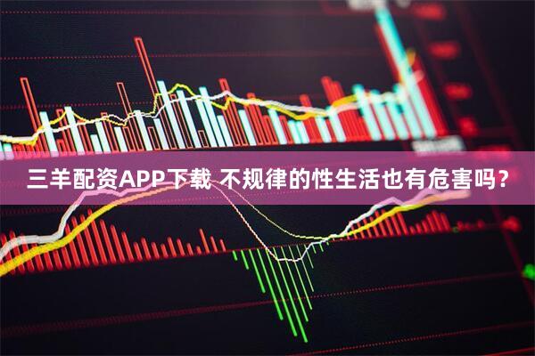 三羊配资APP下载 不规律的性生活也有危害吗？