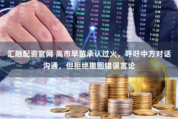 汇融配资官网 高市早苗承认过火，呼吁中方对话沟通，但拒绝撤回错误言论