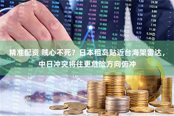 精准配资 贼心不死？日本租岛贴近台海架雷达，中日冲突将往更危险方向俯冲
