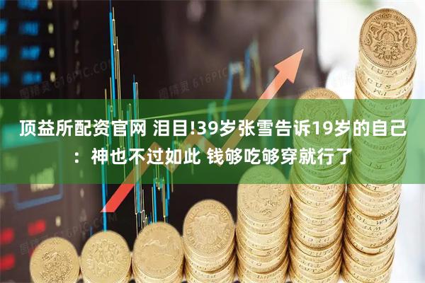 顶益所配资官网 泪目!39岁张雪告诉19岁的自己：神也不过如此 钱够吃够穿就行了