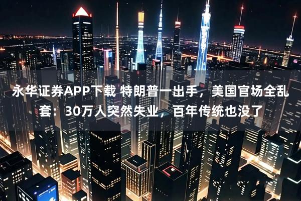 永华证券APP下载 特朗普一出手，美国官场全乱套：30万人突然失业，百年传统也没了
