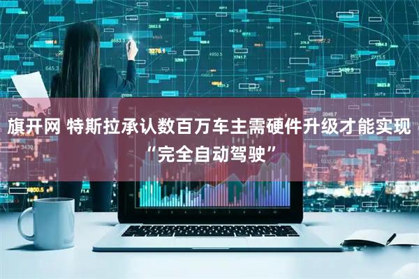 旗开网 特斯拉承认数百万车主需硬件升级才能实现“完全自动驾驶”