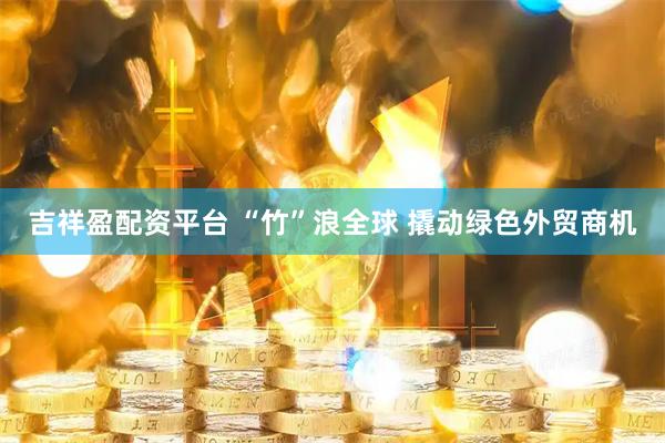 吉祥盈配资平台 “竹”浪全球 撬动绿色外贸商机