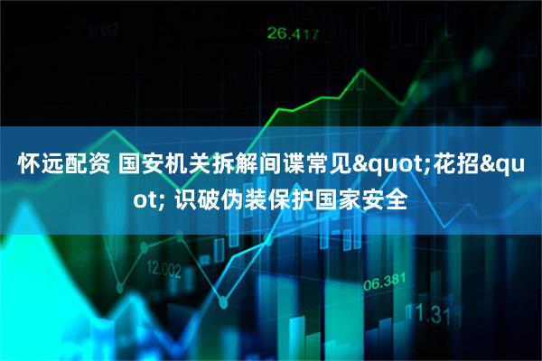 怀远配资 国安机关拆解间谍常见"花招" 识破伪装保护国家安全