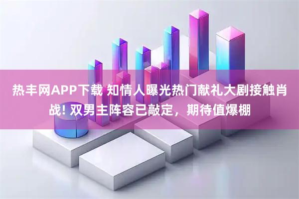 热丰网APP下载 知情人曝光热门献礼大剧接触肖战! 双男主阵容已敲定，期待值爆棚