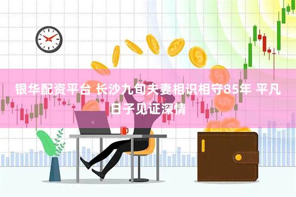 银华配资平台 长沙九旬夫妻相识相守85年 平凡日子见证深情