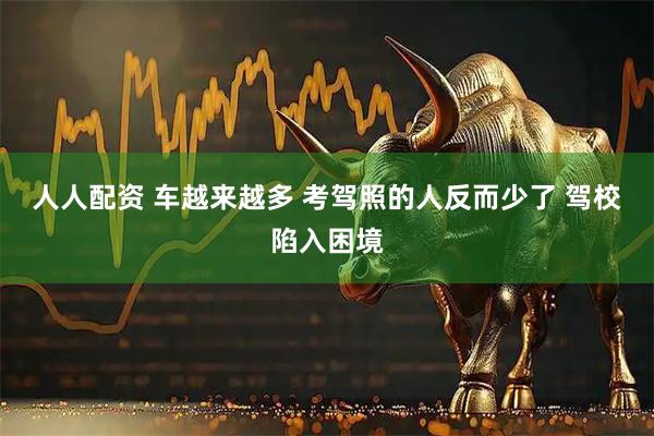 人人配资 车越来越多 考驾照的人反而少了 驾校陷入困境