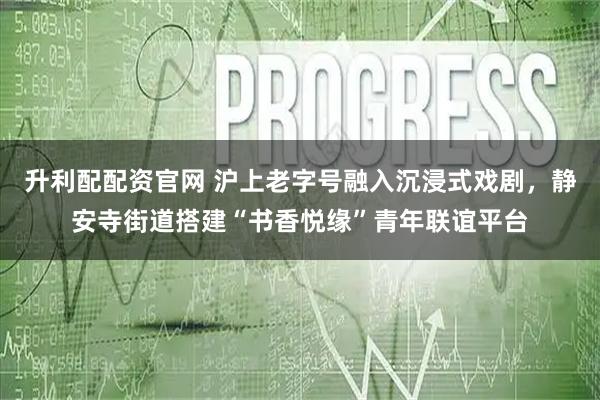 升利配配资官网 沪上老字号融入沉浸式戏剧，静安寺街道搭建“书香悦缘”青年联谊平台